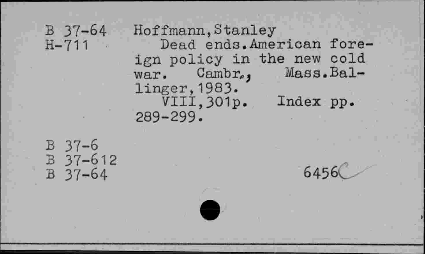 ﻿B 37-64
H-711
Hoffmann,Stanley
Dead ends.American fore-the new cold Mass.Bal-
ign policy in war. Camb r,} linger,1983«
VIII,301p. 289-299.
Index pp
B 37-6
B 37-612
B 37-64
6456Ô